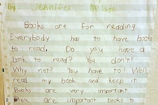 A child’s handwriting on old green and white dot matrix printer paper reads: “The Book. by: Jennifer Nelson. pickchurs by: Jennifer Nelson. Books are for reading. Everybody has to have books to read. Do you have a book to read? You don’t! Why not? You have to! Well, read my book and keep it. Books are very important. There are important books to. The end.”